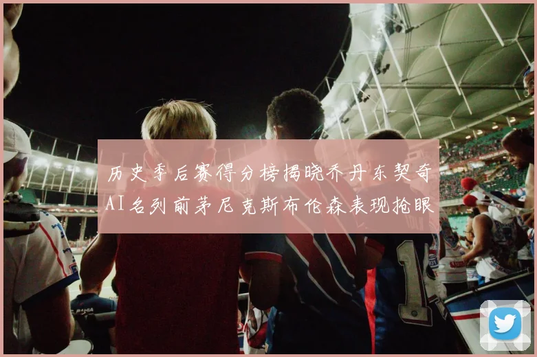 历史季后赛得分榜揭晓乔丹东契奇AI名列前茅尼克斯布伦森表现抢眼