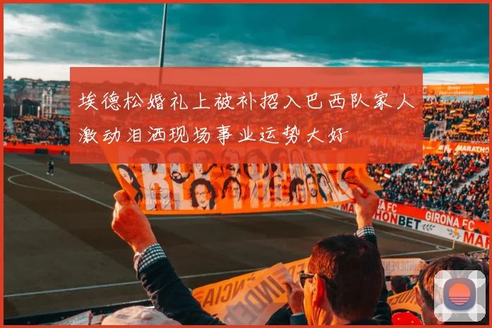 埃德松婚礼上被补招入巴西队家人激动泪洒现场事业运势大好