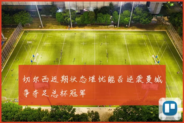 切尔西近期状态堪忧能否逆袭曼城争夺足总杯冠军