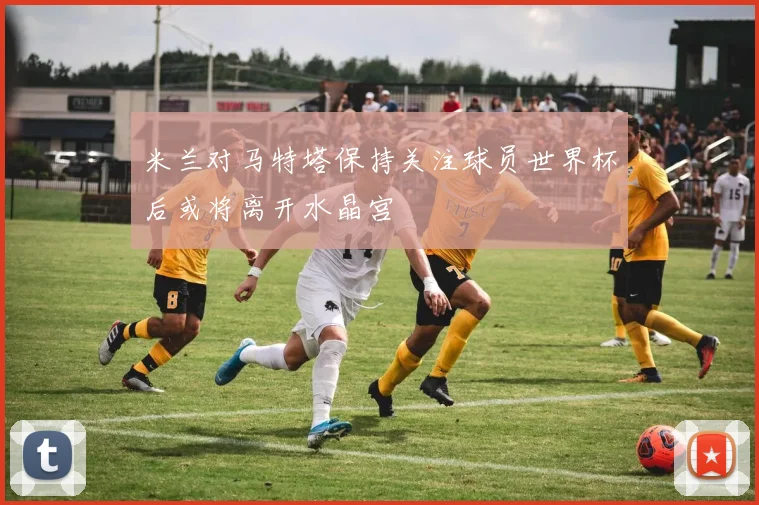 米兰对马特塔保持关注球员世界杯后或将离开水晶宫