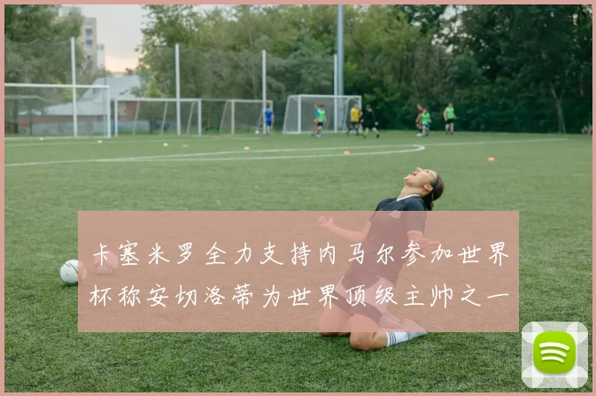 卡塞米罗全力支持内马尔参加世界杯称安切洛蒂为世界顶级主帅之一