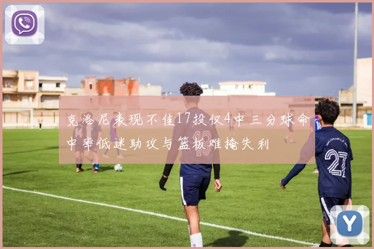 克洛尼表现不佳17投仅4中三分球命中率低迷助攻与篮板难掩失利