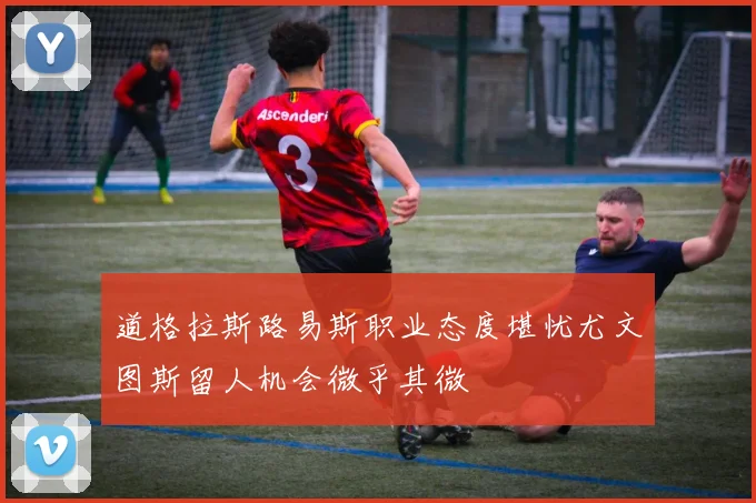 道格拉斯路易斯职业态度堪忧尤文图斯留人机会微乎其微