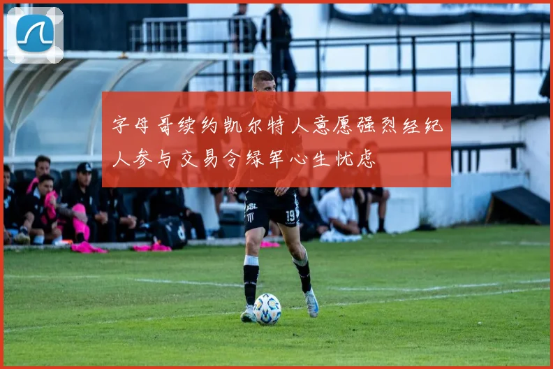 字母哥续约凯尔特人意愿强烈经纪人参与交易令绿军心生忧虑
