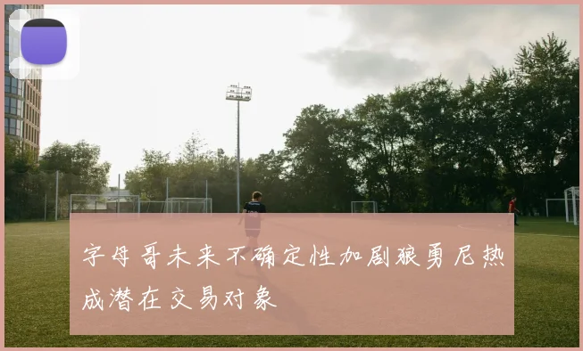 字母哥未来不确定性加剧狼勇尼热成潜在交易对象