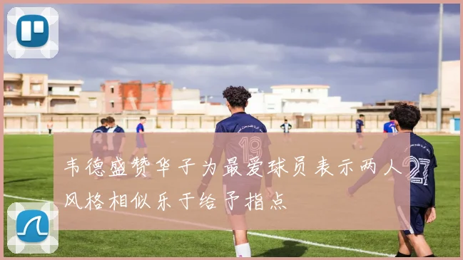 韦德盛赞华子为最爱球员表示两人风格相似乐于给予指点