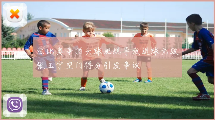 法比奥争顶头球犯规导致进球无效张玉宁空门得分引发争议