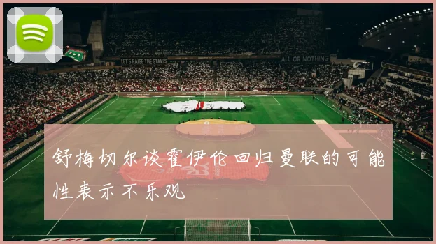 舒梅切尔谈霍伊伦回归曼联的可能性表示不乐观