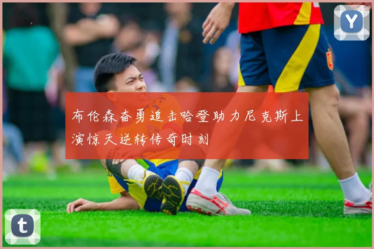 布伦森奋勇追击哈登助力尼克斯上演惊天逆转传奇时刻