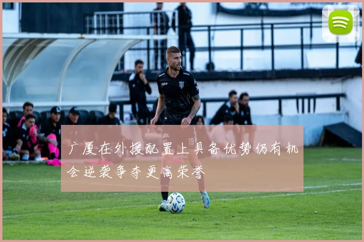 广厦在外援配置上具备优势仍有机会逆袭争夺更高荣誉
