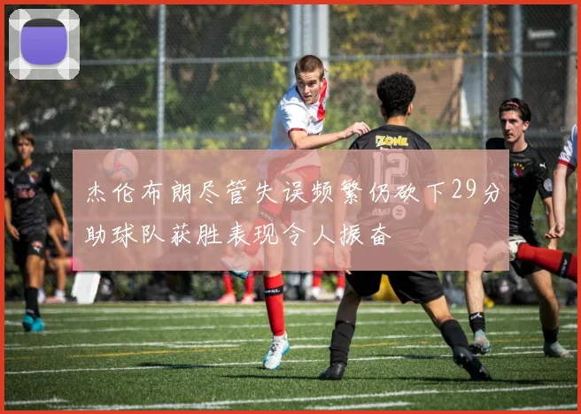 杰伦布朗尽管失误频繁仍砍下29分助球队获胜表现令人振奋