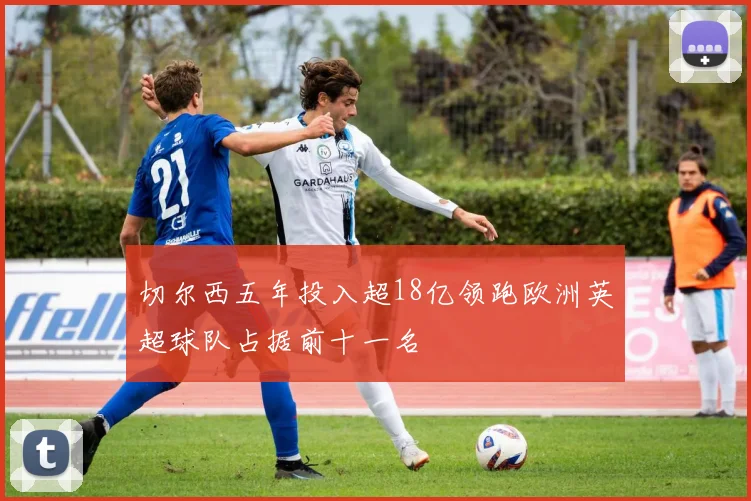 切尔西五年投入超18亿领跑欧洲英超球队占据前十一名