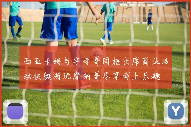 西亚卡姆与字母哥同框出席商业活动快艇游玩摩纳哥尽享海上乐趣
