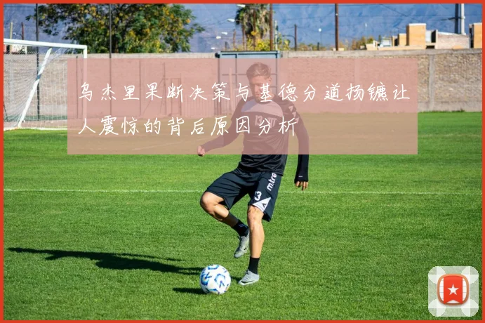 乌杰里果断决策与基德分道扬镳让人震惊的背后原因分析