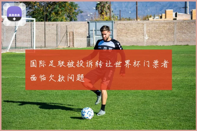 国际足联被投诉转让世界杯门票者面临欠款问题