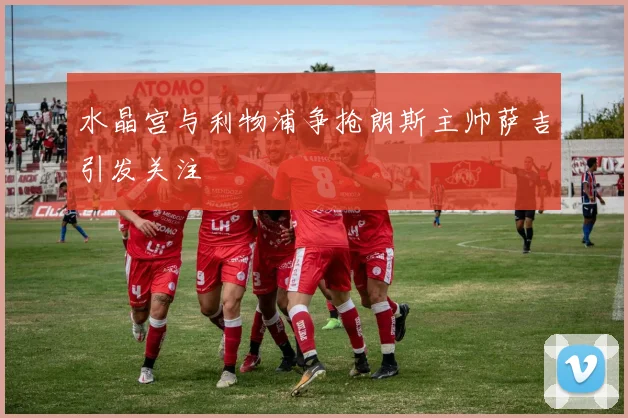 水晶宫与利物浦争抢朗斯主帅萨吉引发关注